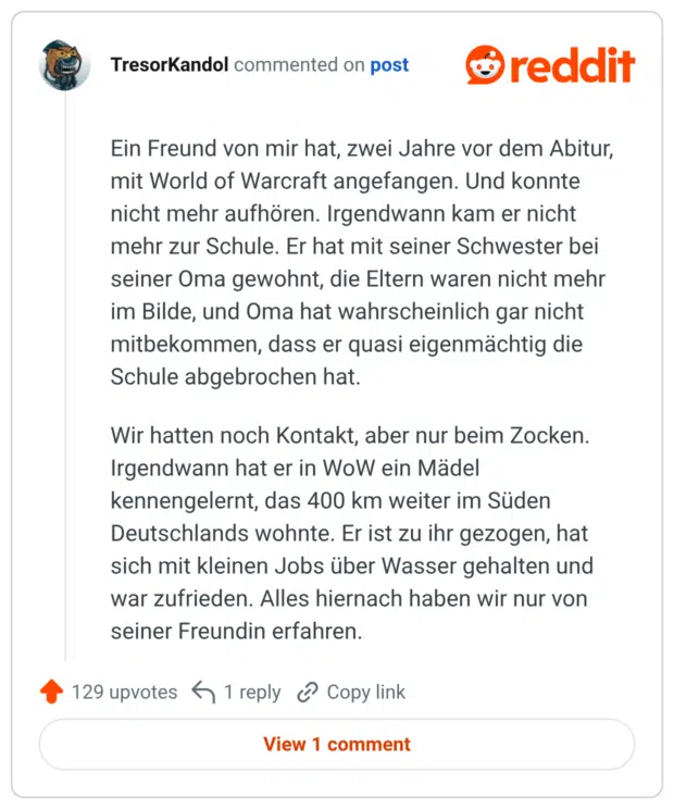 Ein Freund von mir hat, zwei Jahre vor dem Abitur, mit World of Warcraft angefangen. Und konnte nicht mehr aufhören. Irgendwann kam er nicht mehr zur Schule. Er hat mit seiner Schwester bei seiner Oma gewohnt, die Eltern waren nicht mehr im Bilde, und Oma hat wahrscheinlich gar nicht mitbekommen, dass er quasi eigenmächtig die Schule abgebrochen hat. Wir hatten noch Kontakt, aber nur beim Zocken. Irgendwann hat er in WoW ein Mädel kennengelernt, das 400 km weiter im Süden Deutschlands wohnte. Er ist zu ihr gezogen, hat sich mit kleinen Jobs über Wasser gehalten und war zufrieden. Alles hiernach haben wir nur von seiner Freundin erfahren.