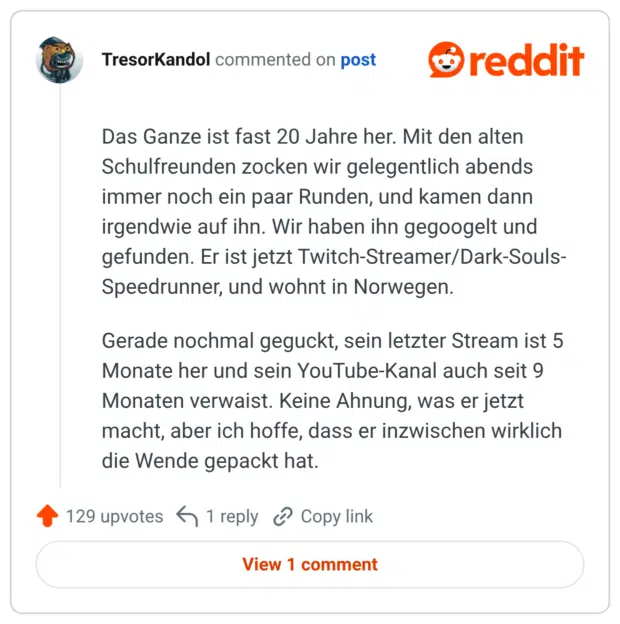 Das Ganze ist fast 20 Jahre her. Mit den alten Schulfreunden zocken wir gelegentlich abends immer noch ein paar Runden, und kamen dann irgendwie auf ihn. Wir haben ihn gegoogelt und gefunden. Er ist jetzt Twitch-Streamer/Dark-Souls-Speedrunner, und wohnt in Norwegen. Gerade nochmal geguckt, sein letzter Stream ist 5 Monate her und sein YouTube-Kanal auch seit 9 Monaten verwaist. Keine Ahnung, was er jetzt macht, aber ich hoffe, dass er inzwischen wirklich die Wende gepackt hat.