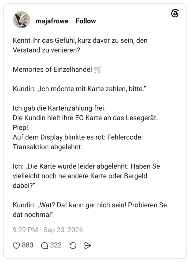 Kennt Ihr das Gefühl, kurz davor zu sein, den Verstand zu verlieren? Memories of Einzelhandel 🛒 Kundin: „Ich möchte mit Karte zahlen, bitte.” Ich gab die Kartenzahlung frei. Die Kundin hielt ihre EC-Karte an das Lesegerät. Piep! Auf dem Display blinkte es rot: Fehlercode. Transaktion abgelehnt. Ich: „Die Karte wurde leider abgelehnt. Haben Se vielleicht noch ne andere Karte oder Bargeld dabei?“ Kundin: „Wat? Dat kann gar nich sein! Probieren Se dat nochma!“