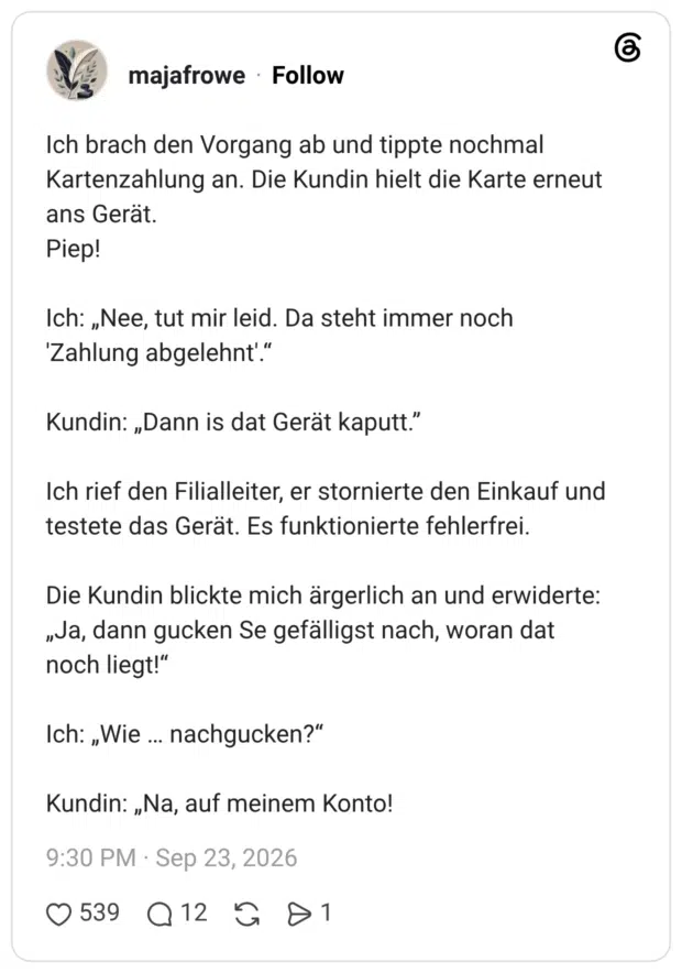Ich brach den Vorgang ab und tippte nochmal Kartenzahlung an. Die Kundin hielt die Karte erneut ans Gerät. Piep! Ich: „Nee, tut mir leid. Da steht immer noch 'Zahlung abgelehnt'.“ Kundin: „Dann is dat Gerät kaputt.” Ich rief den Filialleiter, er stornierte den Einkauf und testete das Gerät. Es funktionierte fehlerfrei. Die Kundin blickte mich ärgerlich an und erwiderte: „Ja, dann gucken Se gefälligst nach, woran dat noch liegt!“ Ich: „Wie … nachgucken?“ Kundin: „Na, auf meinem Konto!