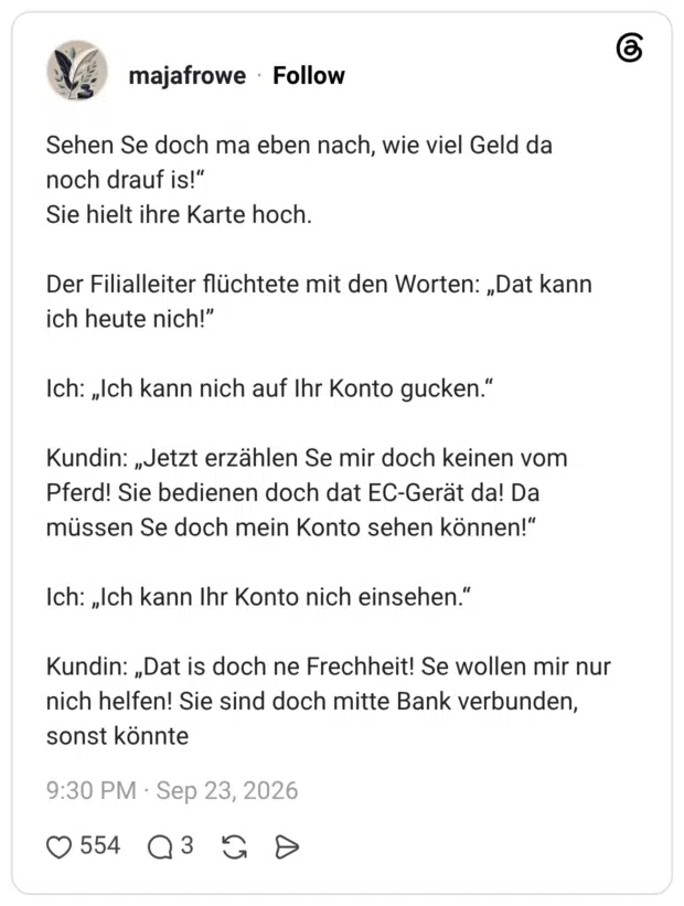 Sehen Se doch ma eben nach, wie viel Geld da noch drauf is!“ Sie hielt ihre Karte hoch. Der Filialleiter flüchtete mit den Worten: „Dat kann ich heute nich!” Ich: „Ich kann nich auf Ihr Konto gucken.“ Kundin: „Jetzt erzählen Se mir doch keinen vom Pferd! Sie bedienen doch dat EC-Gerät da! Da müssen Se doch mein Konto sehen können!“ Ich: „Ich kann Ihr Konto nich einsehen.“ Kundin: „Dat is doch ne Frechheit! Se wollen mir nur nich helfen! Sie sind doch mitte Bank verbunden, sonst könnte