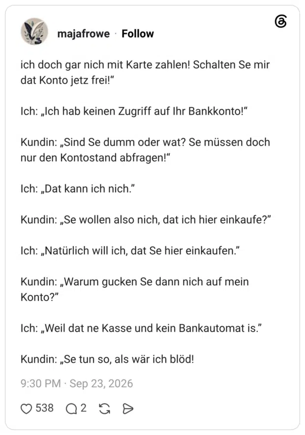 ich doch gar nich mit Karte zahlen! Schalten Se mir dat Konto jetz frei!“ Ich: „Ich hab keinen Zugriff auf Ihr Bankkonto!“ Kundin: „Sind Se dumm oder wat? Se müssen doch nur den Kontostand abfragen!“ Ich: „Dat kann ich nich.” Kundin: „Se wollen also nich, dat ich hier einkaufe?” Ich: „Natürlich will ich, dat Se hier einkaufen.” Kundin: „Warum gucken Se dann nich auf mein Konto?” Ich: „Weil dat ne Kasse und kein Bankautomat is.” Kundin: „Se tun so, als wär ich blöd!