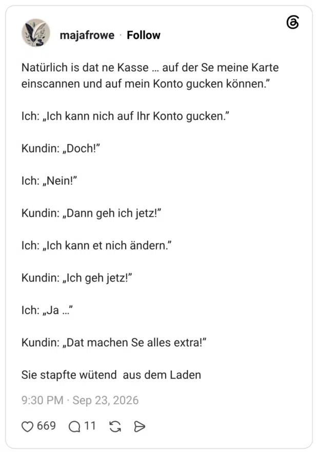 Natürlich is dat ne Kasse … auf der Se meine Karte einscannen und auf mein Konto gucken können.” Ich: „Ich kann nich auf Ihr Konto gucken.” Kundin: „Doch!” Ich: „Nein!” Kundin: „Dann geh ich jetz!” Ich: „Ich kann et nich ändern.” Kundin: „Ich geh jetz!” Ich: „Ja …” Kundin: „Dat machen Se alles extra!” Sie stapfte wütend aus dem Laden