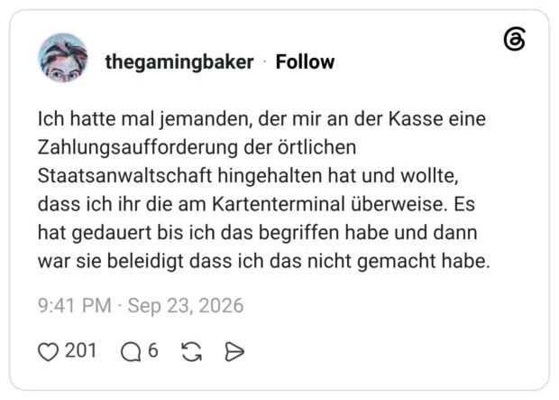 Ich hatte mal jemanden, der mir an der Kasse eine Zahlungsaufforderung der örtlichen Staatsanwaltschaft hingehalten hat und wollte, dass ich ihr die am Kartenterminal überweise. Es hat gedauert bis ich das begriffen habe und dann war sie beleidigt dass ich das nicht gemacht habe.