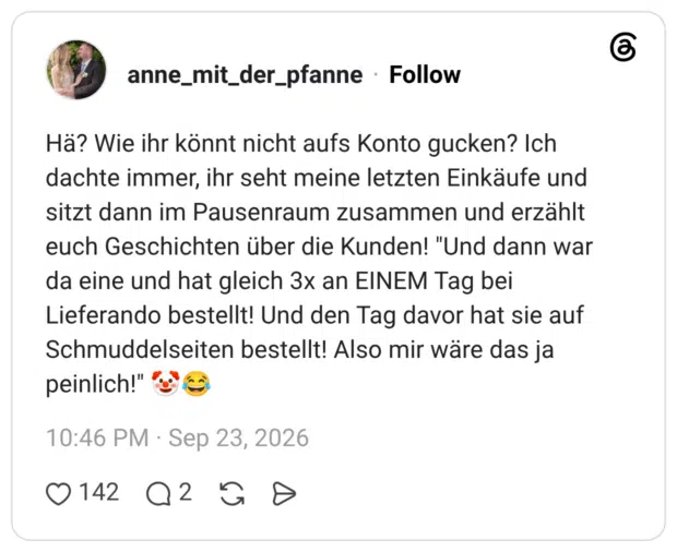 Hä? Wie ihr könnt nicht aufs Konto gucken? Ich dachte immer, ihr seht meine letzten Einkäufe und sitzt dann im Pausenraum zusammen und erzählt euch Geschichten über die Kunden! "Und dann war da eine und hat gleich 3x an EINEM Tag bei Lieferando bestellt! Und den Tag davor hat sie auf Schmuddelseiten bestellt! Also mir wäre das ja peinlich!" 🤡😂