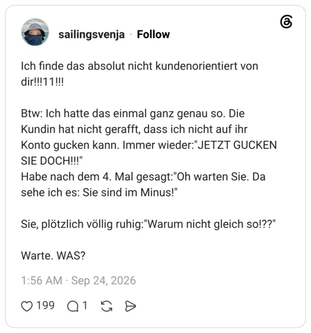 Ich finde das absolut nicht kundenorientiert von dir!!!11!!! Btw: Ich hatte das einmal ganz genau so. Die Kundin hat nicht gerafft, dass ich nicht auf ihr Konto gucken kann. Immer wieder:"JETZT GUCKEN SIE DOCH!!!" Habe nach dem 4. Mal gesagt:"Oh warten Sie. Da sehe ich es: Sie sind im Minus!" Sie, plötzlich völlig ruhig:"Warum nicht gleich so!??" Warte. WAS?