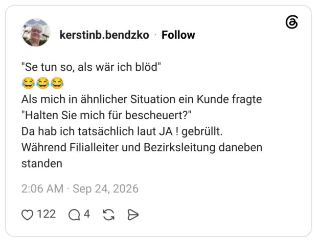 "Se tun so, als wär ich blöd" 😂😂😂 Als mich in ähnlicher Situation ein Kunde fragte "Halten Sie mich für bescheuert?" Da hab ich tatsächlich laut JA ! gebrüllt. Während Filialleiter und Bezirksleitung daneben standen