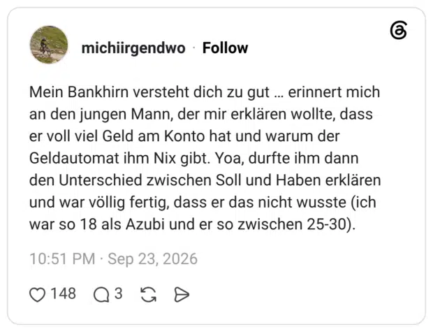 Mein Bankhirn versteht dich zu gut … erinnert mich an den jungen Mann, der mir erklären wollte, dass er voll viel Geld am Konto hat und warum der Geldautomat ihm Nix gibt. Yoa, durfte ihm dann den Unterschied zwischen Soll und Haben erklären und war völlig fertig, dass er das nicht wusste (ich war so 18 als Azubi und er so zwischen 25-30).