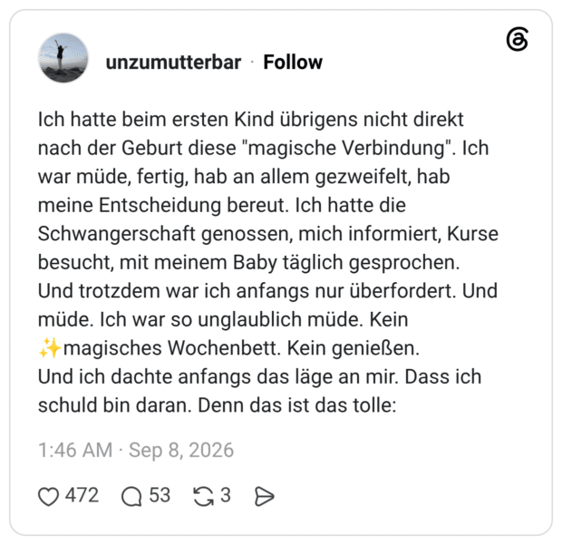 Ich hatte beim ersten Kind übrigens nicht direkt nach der Geburt diese "magische Verbindung". Ich war müde, fertig, hab an allem gezweifelt, hab meine Entscheidung bereut. Ich hatte die Schwangerschaft genossen, mich informiert, Kurse besucht, mit meinem Baby täglich gesprochen. Und trotzdem war ich anfangs nur überfordert. Und müde. Ich war so unglaublich müde. Kein Und ich dachte anfangs das läge an mir. Dass ich schuld bin daran. Denn das ist das tolle: