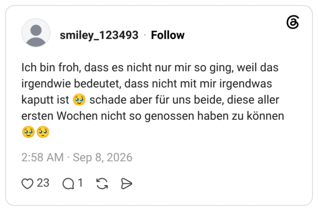 Ich bin froh, dass es nicht nur mir so ging, weil das irgendwie bedeutet, dass nicht mit mir irgendwas kaputt ist ea schade aber für uns beide, diese aller ersten Wochen nicht so genossen haben zu können