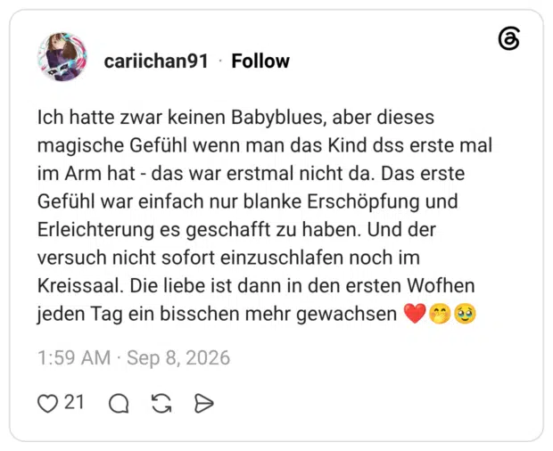 Ich hatte zwar keinen Babyblues, aber dieses magische Gefühl wenn man das Kind dss erste mal im Arm hat - das war erstmal nicht da. Das erste Gefühl war einfach nur blanke Erschöpfung und Erleichterung es geschafft zu haben. Und der versuch nicht sofort einzuschlafen noch im Kreissaal. Die liebe ist dann in den ersten Wofhen jeden Tag ein bisschen mehr gewachsen