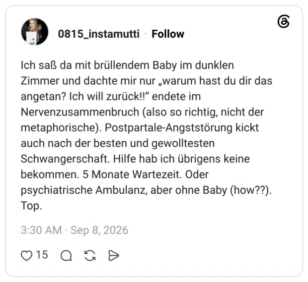 Ich saß da mit brüllendem Baby im dunklen Zimmer und dachte mir nur „warum hast du dir das angetan? Ich will zurück!!" endete im Nervenzusammenbruch (also so richtig, nicht der metaphorische). Postpartale-Angststörung kickt auch nach der besten und gewolltesten Schwangerschaft. Hilfe hab ich übrigens keine bekommen. 5 Monate Wartezeit. Oder psychiatrische Ambulanz, aber ohne Baby (how??). Top.