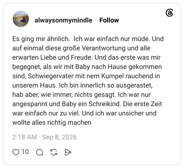 Es ging mir ähnlich. Ich war einfach nur müde. Und auf einmal diese große Verantwortung und alle erwarten Liebe und Freude. Und das erste was mir begegnet, als wir mit Baby nach Hause gekommen sind, Schwiegervater mit nem Kumpel rauchend in unserem Haus. Ich bin innerlich so ausgerastet, hab aber, wie immer, nichts gesagt. Ich war nur angespannt und Baby ein Schreikind. Die erste Zeit war einfach nur zu viel. Und ich war unsicher und wollte alles richtig machen