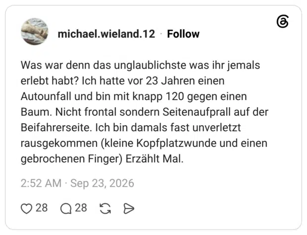 Was war denn das unglaublichste was ihr jemals erlebt habt? Ich hatte vor 23 Jahren einen Autounfall und bin mit knapp 120 gegen einen Baum. Nicht frontal sondern Seitenaufprall auf der Beifahrerseite. Ich bin damals fast unverletzt rausgekommen (kleine Kopfplatzwunde und einen gebrochenen Finger) Erzählt Mal.