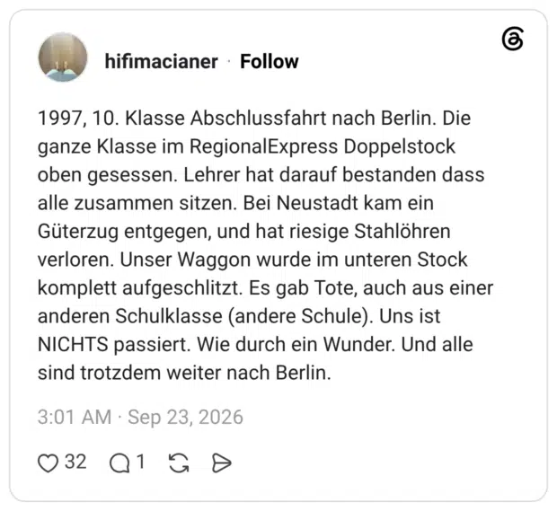 hifimacianer 5 Tage 1997, 10. Klasse Abschlussfahrt nach Berlin. Die ganze Klasse im RegionalExpress Doppelstock oben gesessen. Lehrer hat darauf bestanden dass alle zusammen sitzen. Bei Neustadt kam ein Güterzug entgegen, und hat riesige Stahlöhren verloren. Unser Waggon wurde im unteren Stock komplett aufgeschlitzt. Es gab Tote, auch aus einer anderen Schulklasse (andere Schule). Uns ist NICHTS passiert. Wie durch ein Wunder. Und alle sind trotzdem weiter nach Berlin.