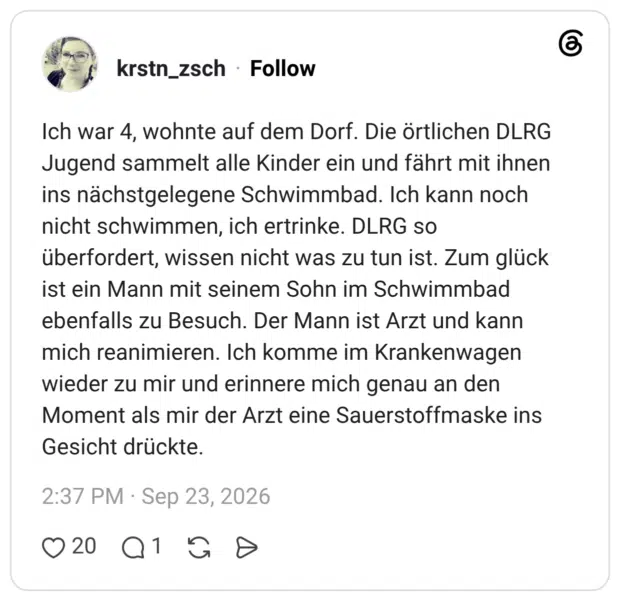 krstn_zsch 4 Tage Ich war 4, wohnte auf dem Dorf. Die örtlichen DLRG Jugend sammelt alle Kinder ein und fährt mit ihnen ins nächstgelegene Schwimmbad. Ich kann noch nicht schwimmen, ich ertrinke. DLRG so überfordert, wissen nicht was zu tun ist. Zum glück ist ein Mann mit seinem Sohn im Schwimmbad ebenfalls zu Besuch. Der Mann ist Arzt und kann mich reanimieren. Ich komme im Krankenwagen wieder zu mir und erinnere mich genau an den Moment als mir der Arzt eine Sauerstoffmaske ins Gesicht drückte.