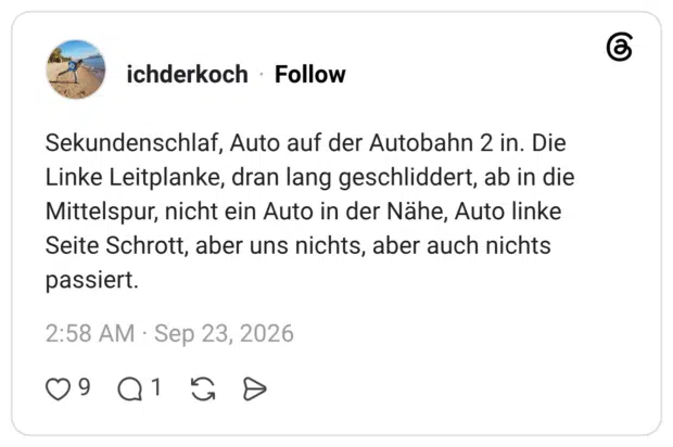 Sekundenschlaf, Auto auf der Autobahn 2 in. Die Linke Leitplanke, dran lang geschliddert, ab in die Mittelspur, nicht ein Auto in der Nähe, Auto linke Seite Schrott, aber uns nichts, aber auch nichts passiert.