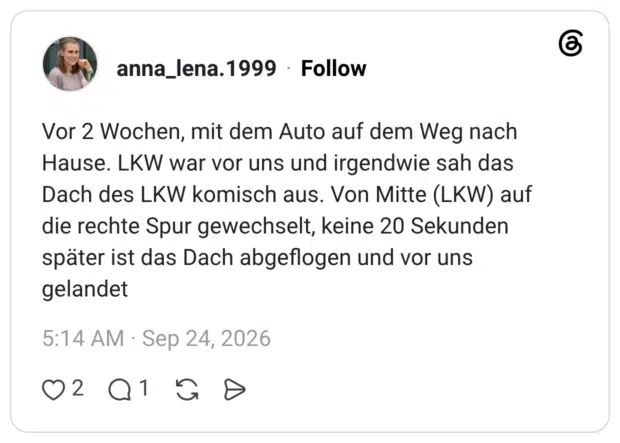 Vor 2 Wochen, mit dem Auto auf dem Weg nach Hause. LKW war vor uns und irgendwie sah das Dach des LKW komisch aus. Von Mitte (LKW) auf die rechte Spur gewechselt, keine 20 Sekunden später ist das Dach abgeflogen und vor uns gelandet