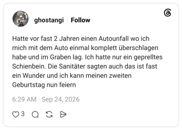 Hatte vor fast 2 Jahren einen Autounfall wo ich mich mit dem Auto einmal komplett überschlagen habe und im Graben lag. Ich hatte nur ein geprelltes Schienbein. Die Sanitäter sagten auch das ist fast ein Wunder und ich kann meinen zweiten Geburtstag nun feiern