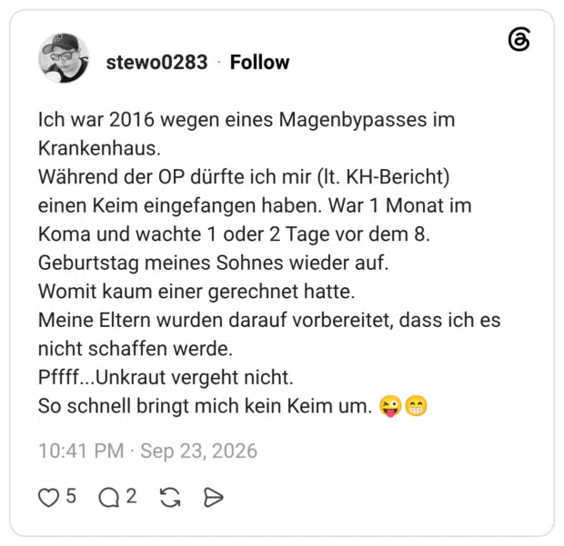 Ich war 2016 wegen eines Magenbypasses im Krankenhaus. Während der OP dürfte ich mir (lt. KH-Bericht) einen Keim eingefangen haben. War 1 Monat im Koma und wachte 1 oder 2 Tage vor dem 8. Geburtstag meines Sohnes wieder auf. Womit kaum einer gerechnet hatte. Meine Eltern wurden darauf vorbereitet, dass ich es nicht schaffen werde. Pffff...Unkraut vergeht nicht. So schnell bringt mich kein Keim um. 😜😁