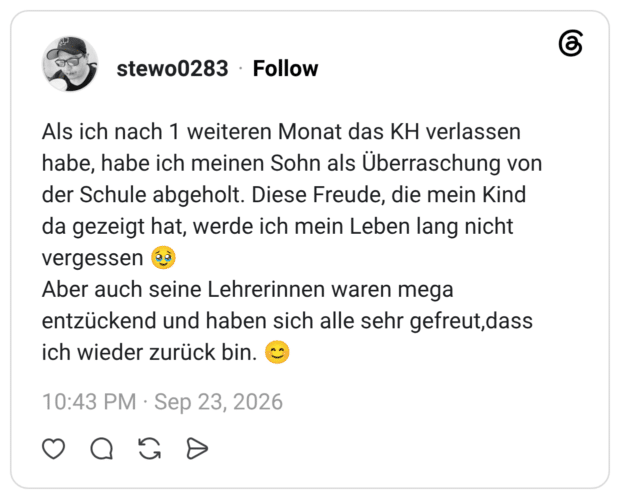Als ich nach 1 weiteren Monat das KH verlassen habe, habe ich meinen Sohn als Überraschung von der Schule abgeholt. Diese Freude, die mein Kind da gezeigt hat, werde ich mein Leben lang nicht vergessen 🥹 Aber auch seine Lehrerinnen waren mega entzückend und haben sich alle sehr gefreut,dass ich wieder zurück bin. 😊