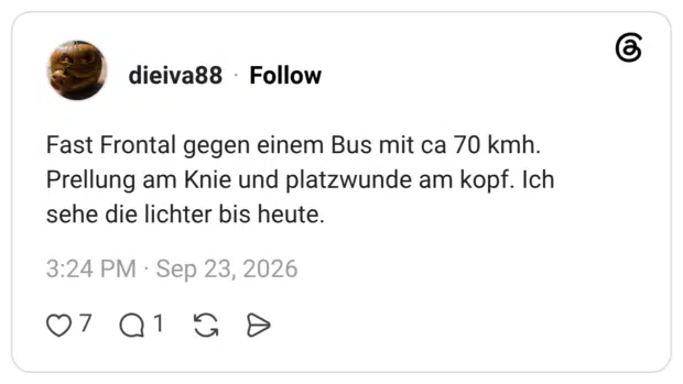 dieiva88 4 Tage Fast Frontal gegen einem Bus mit ca 70 kmh. Prellung am Knie und platzwunde am kopf. Ich sehe die lichter bis heute.