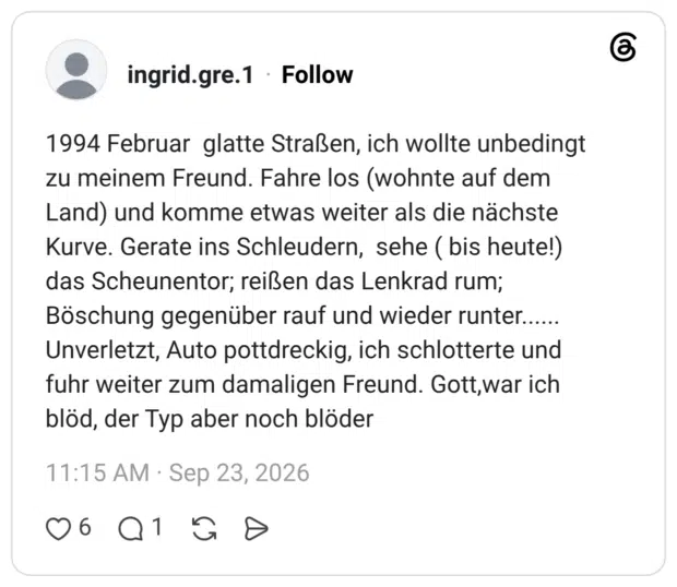 1994 Februar glatte Straßen, ich wollte unbedingt zu meinem Freund. Fahre los (wohnte auf dem Land) und komme etwas weiter als die nächste Kurve. Gerate ins Schleudern, sehe ( bis heute!) das Scheunentor; reißen das Lenkrad rum; Böschung gegenüber rauf und wieder runter...... Unverletzt, Auto pottdreckig, ich schlotterte und fuhr weiter zum damaligen Freund. Gott,war ich blöd, der Typ aber noch blöder