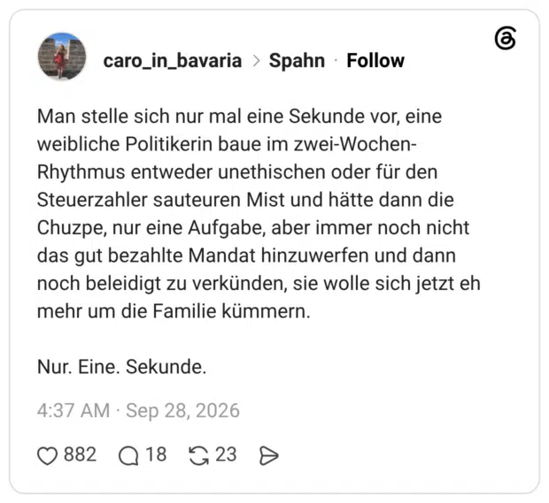 Man stelle sich nur mal eine Sekunde vor, eine weibliche Politikerin baue im zwei-Wochen-Rhythmus entweder unethischen oder für den Steuerzahler sauteuren Mist und hätte dann die Chuzpe, nur eine Aufgabe, aber immer noch nicht das gut bezahlte Mandat hinzuwerfen und dann noch beleidigt zu verkünden, sie wolle sich jetzt eh mehr um die Familie kümmern. Nur. Eine. Sekunde.
