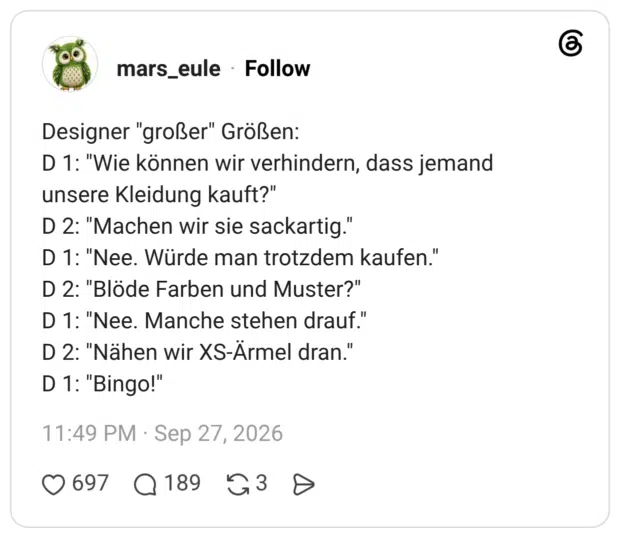 1 Tag Designer "großer" Größen: D 1: "Wie können wir verhindern, dass jemand unsere Kleidung kauft?" D 2: "Machen wir sie sackartig." D 1: "Nee. Würde man trotzdem kaufen." D 2: "Blöde Farben und Muster?" D 1: "Nee. Manche stehen drauf." D 2: "Nähen wir XS-Ärmel dran." D 1: "Bingo!"
