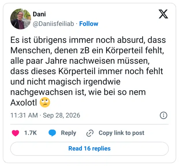 Es ist übrigens immer noch absurd, dass Menschen, denen zB ein Körperteil fehlt, alle paar Jahre nachweisen müssen, dass dieses Körperteil immer noch fehlt und nicht magisch irgendwie nachgewachsen ist, wie bei so nem Axolotl 🙄