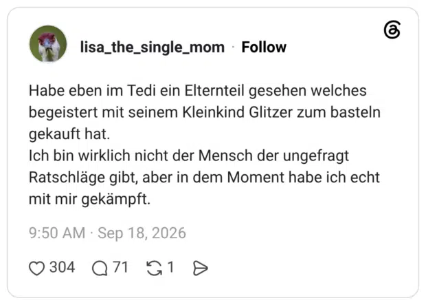 Habe eben im Tedi ein Elternteil gesehen welches begeistert mit seinem Kleinkind Glitzer zum basteln gekauft hat. Ich bin wirklich nicht der Mensch der ungefragt Ratschläge gibt, aber in dem Moment habe ich echt mit mir gekämpft.
