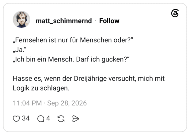 „Fernsehen ist nur für Menschen oder?" „Ja." „Ich bin ein Mensch. Darf ich gucken?" Hasse es, wenn der Dreijährige versucht, mich mit Logik zu schlagen.