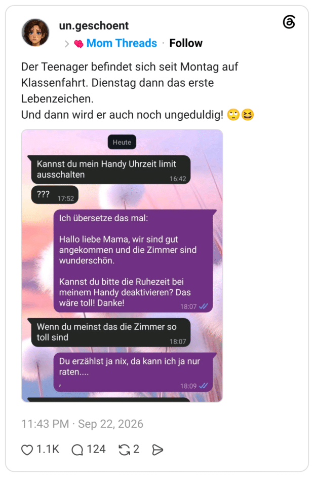 Der Teenager befindet sich seit Montag auf Klassenfahrt. Dienstag dann das erste Lebenzeichen. Und dann wird er auch noch ungeduldig! © Kannst du mein Handy Uhrzeit limit ausschalten ??? 17:52 Ich übersetze das mal: Hallo liebe Mama, wir sind gut angekommen und die Zimmer sind wunderschön. Kannst du bitte die Ruhezeit bei meinem Handy deaktivieren? Das wäre toll! Danke! Wenn du meinst das die Zimmer so toll sind Du erzählst ja nix, da kann ich ja nur raten....