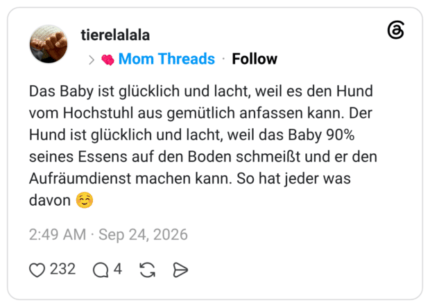 Das Baby ist glücklich und lacht, weil es den Hund vom Hochstuhl aus gemütlich anfassen kann. Der Hund ist glücklich und lacht, weil das Baby 90% seines Essens auf den Boden schmeißt und er den Aufräumdienst machen kann. So hat jeder was davon