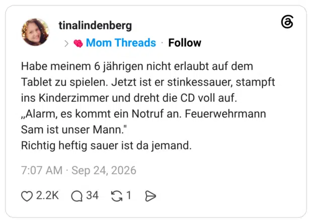 Habe meinem 6 jährigen nicht erlaubt auf dem Tablet zu spielen. Jetzt ist er stinkessauer, stampft ins Kinderzimmer und dreht die CD voll auf. „Alarm, es kommt ein Notruf an. Feuerwehrmann Sam ist unser Mann." Richtig heftig sauer ist da jemand
