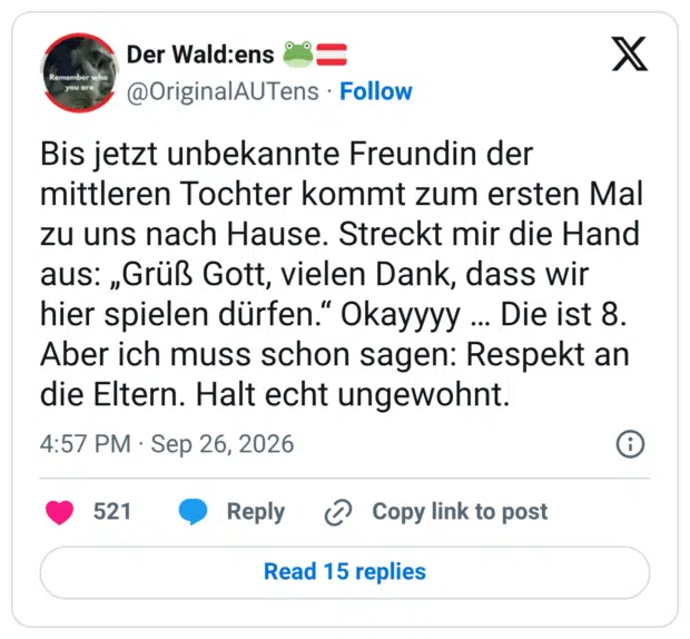 Remember wh you are Bis jetzt unbekannte Freundin der mittleren Tochter kommt zum ersten Mal zu uns nach Hause. Streckt mir die Hand aus: „Grüß Gott, vielen Dank, dass wir hier spielen dürfen." Okayyyy ... Die ist 8. Aber ich muss schon sagen: Respekt an die Eltern. Halt echt ungewohnt.
