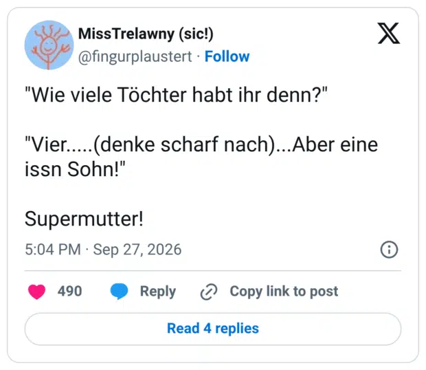 "Wie viele Töchter habt ihr denn?" "Vier.....(denke scharf nach)... Aber eine issn Sohn!" Supermutter!
