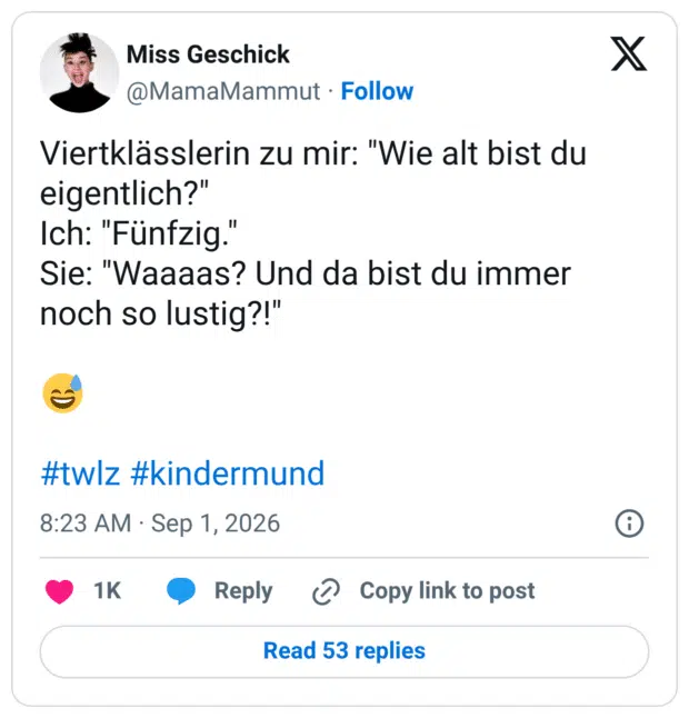 Viertklässlerin zu mir: "Wie alt bist du eigentlich?" Ich: "Fünfzig.' Sie: "Waaaas? Und da bist du immer noch so lustig?!"