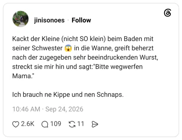 Kackt der Kleine (nicht SO klein) beim Baden mit seiner Schwester o nach der zugegeben sehr beeindruckenden Wurst, streckt sie mir hin und sagt:"Bitte wegwerfen Mama." Ich brauch ne Kippe und nen Schnaps.