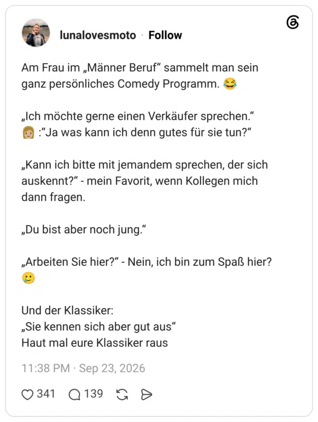 Am Frau im „Männer Beruf" sammelt man sein ganz persönliches Comedy Programm. „Ich möchte gerne einen Verkäufer sprechen." „Kann ich bitte mit jemandem sprechen, der sich auskennt?" - mein Favorit, wenn Kollegen mich dann fragen. „Du bist aber noch jung." „Arbeiten Sie hier?" - Nein, ich bin zum Spaß hier? Und der Klassiker: „Sie kennen sich aber gut aus" Haut mal eure Klassiker raus