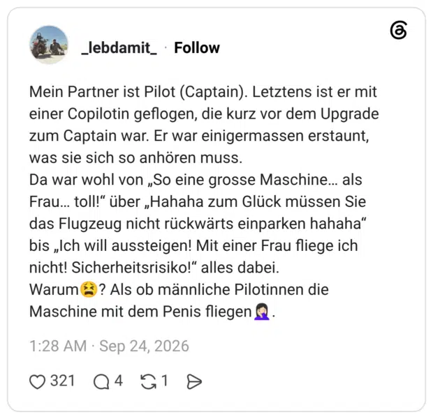 Mein Partner ist Pilot (Captain). Letztens ist er mit einer Copilotin geflogen, die kurz vor dem Upgrade zum Captain war. Er war einigermassen erstaunt, was sie sich so anhören muss. Da war wohl von „So eine grosse Maschine... als Frau. toll!" über „Hahaha zum Glück müssen Sie das Flugzeug nicht rückwärts einparken hahaha" bis „Ich will aussteigen! Mit einer Frau fliege ich nicht! Sicherheitsrisiko!" alles dabei. Warum Maschine mit dem Penis fliegen