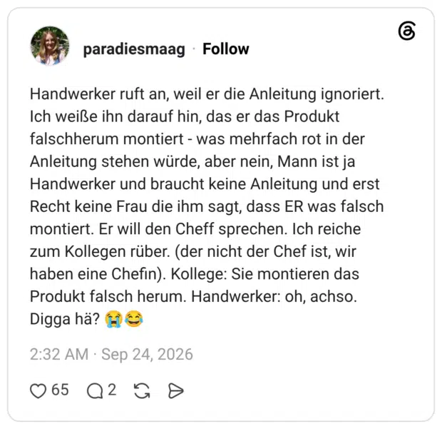 Handwerker ruft an, weil er die Anleitung ignoriert. Ich weiße ihn darauf hin, das er das Produkt falschherum montiert - was mehrfach rot in der Anleitung stehen würde, aber nein, Mann ist ja Handwerker und braucht keine Anleitung und erst Recht keine Frau die ihm sagt, dass ER was falsch montiert. Er will den Cheff sprechen. Ich reiche zum Kollegen rüber. (der nicht der Chef ist, wir haben eine Chefin). Kollege: Sie montieren das Produkt falsch herum. Handwerker: oh, achso. Digga hä?
