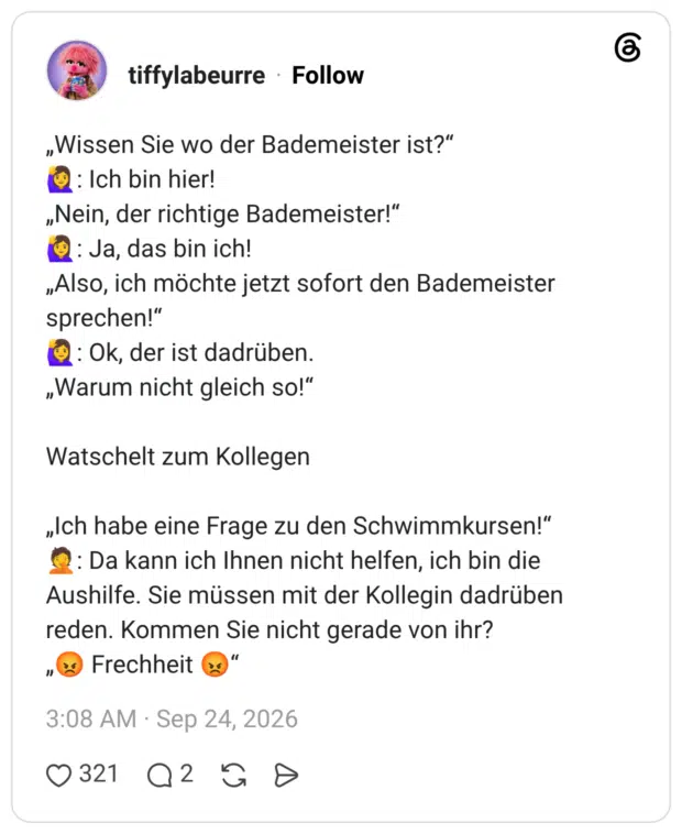„Wissen Sie wo der Bademeister ist?" : Ich bin hier! „Nein, der richtige Bademeister!" : Ja, das bin ich! „Also, ich möchte jetzt sofort den Bademeister sprechen!" 1: Ok, der ist dadrüben. „Warum nicht gleich so!" Watschelt zum Kollegen „Ich habe eine Frage zu den Schwimmkursen!" : Da kann ich Ihnen nicht helfen, ich bin die Aushilfe. Sie müssen mit der Kollegin dadrüben reden. Kommen Sie nicht gerade von ihr? " Frechheit