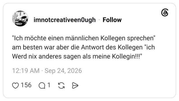 "Ich möchte einen männlichen Kollegen sprechen" am besten war aber die Antwort des Kollegen "ich Werd nix anderes sagen als meine Kollegin!!!"