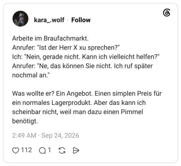 Arbeite im Braufachmarkt. Anrufer: "Ist der Herr X xu sprechen?" Ich: "Nein, gerade nicht. Kann ich vielleicht helfen?" Anrufer: "Ne, das können Sie nicht. Ich ruf später nochmal an. Was wollte er? Ein Angebot. Einen simplen Preis für ein normales Lagerprodukt. Aber das kann ich scheinbar nicht, weil man dazu einen Pimmel benötigt.