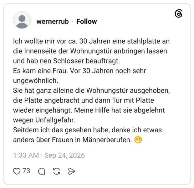 Ich wollte mir vor ca. 30 Jahren eine stahlplatte an die Innenseite der Wohnungstür anbringen lassen und hab nen Schlosser beauftragt. Es kam eine Frau. Vor 30 Jahren noch sehr ungewöhnlich. Sie hat ganz alleine die Wohnungstür ausgehoben, die Platte angebracht und dann Tür mit Platte wieder eingehängt. Meine Hilfe hat sie abgelehnt wegen Unfallgefahr. Seitdem ich das gesehen habe, denke ich etwas anders über Frauen in Männerberufen.
