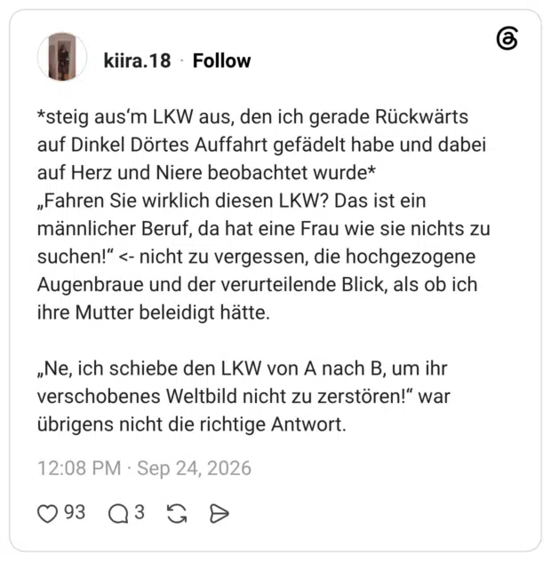 *steig aus'm LKW aus, den ich gerade Rückwärts auf Dinkel Dörtes Auffahrt gefädelt habe und dabei auf Herz und Niere beobachtet wurde* „Fahren Sie wirklich diesen LKW? Das ist ein männlicher Beruf, da hat eine Frau wie sie nichts zu suchen!"