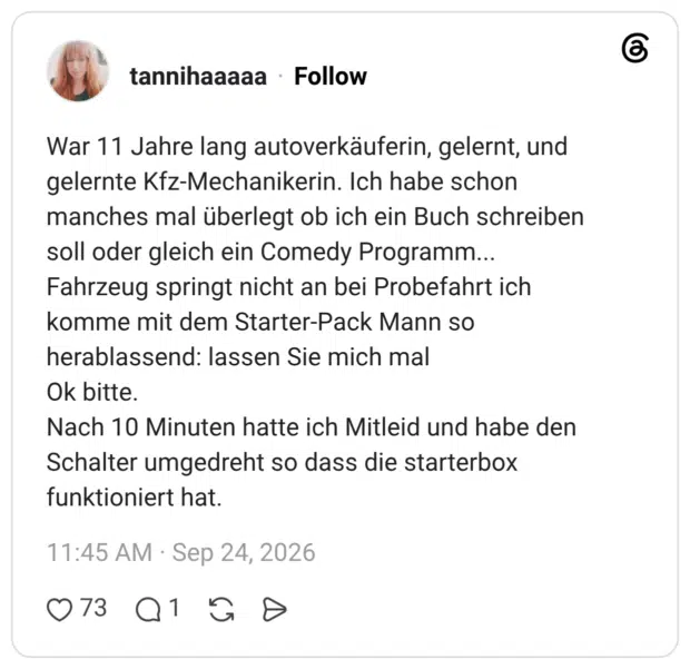 War 11 Jahre lang autoverkäuferin, gelernt, und gelernte Kfz-Mechanikerin. Ich habe schon manches mal überlegt ob ich ein Buch schreiben soll oder gleich ein Comedy Programm... Fahrzeug springt nicht an bei Probefahrt ich komme mit dem Starter-Pack Mann so herablassend: lassen Sie mich mal Ok bitte. Nach 10 Minuten hatte ich Mitleid und habe den Schalter umgedreht so dass die starterbox funktioniert hat.