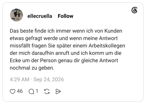 Das beste finde ich immer wenn ich von Kunden etwas gefragt werde und wenn meine Antwort missfällt fragen Sie später einem Arbeitskollegen der mich daraufhin anruft und ich komm um die Ecke um der Person genau dir gleiche Antwort nochmal zu geben.