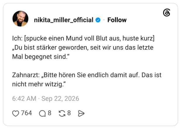 Ich: [spucke einen Mund voll Blut aus, huste kurz] „Du bist stärker geworden, seit wir uns das letzte Mal begegnet sind." Zahnarzt: „Bitte hören Sie endlich damit auf. Das ist nicht mehr witzig.